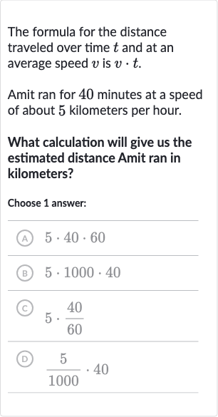 The formula for the distance traveled over time 
t and at an average speed 
v is 
v*t.
Amit ran for 40 minutes at a speed of about 5 kilometers per hour.
What calculation will give us the estimated distance Amit ran in kilometers?
Choose 1 answer:
(A) 
5*40*60
(B) 
5*1000*40
(c) 
5*(40)/(60)
(D) 
(5)/(1000)*40