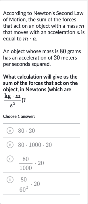According to Newton's Second Law of Motion, the sum of the forces that act on an object with a mass 
m that moves with an acceleration 
a is equal to 
m*a.
An object whose mass is 80 grams has an acceleration of 20 meters per seconds squared.
What calculation will give us the sum of the forces that act on the object, in Newtons (which are 
{:(kg*m)/(s^(2))) ?
Choose 1 answer:
(A) 
80*20
(B) 
80*1000*20
(C) 
(80)/(1000)*20
(D) 
(80)/(60^(2))*20