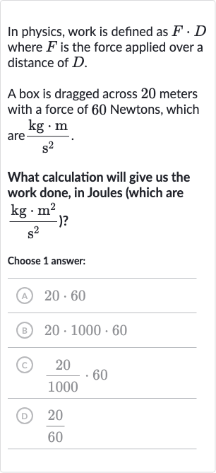In physics, work is defined as 
F*D where 
F is the force applied over a distance of 
D.
A box is dragged across 20 meters with a force of 60 Newtons, which are 
(kg*m)/(s^(2)).
What calculation will give us the work done, in Joules (which are 
{:(kg*m^(2))/(s^(2))) ?
Choose 1 answer:
(A) 
20*60
(B) 
20*1000*60
(c) 
(20)/(1000)*60
(D) 
(20)/(60)