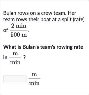 Bulan rows on a crew team. Her team rows their boat at a split (rate) of 
(2(min))/(500(m)).
What is Bulan's team's rowing rate in 
(m)/(min) ?

(m)/(min)
