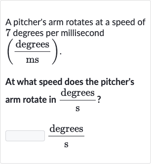 A pitcher's arm rotates at a speed of 7 degrees per millisecond

((" degrees ")/(ms))". "
At what speed does the pitcher's arm rotate in 
(" degrees ")/(s) ?

(" degrees ")/(s)
