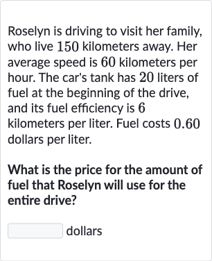 Roselyn is driving to visit her family, who live 150 kilometers away. Her average speed is 60 kilometers per hour. The car's tank has 20 liters of fuel at the beginning of the drive, and its fuel efficiency is 6 kilometers per liter. Fuel costs 0.60 dollars per liter.
What is the price for the amount of fuel that Roselyn will use for the entire drive?
dollars
