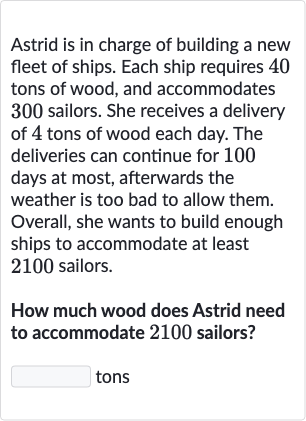 Astrid is in charge of building a new fleet of ships. Each ship requires 40 tons of wood, and accommodates 300 sailors. She receives a delivery of 4 tons of wood each day. The deliveries can continue for 100 days at most, afterwards the weather is too bad to allow them. Overall, she wants to build enough ships to accommodate at least 2100 sailors.
How much wood does Astrid need to accommodate 2100 sailors?
tons
