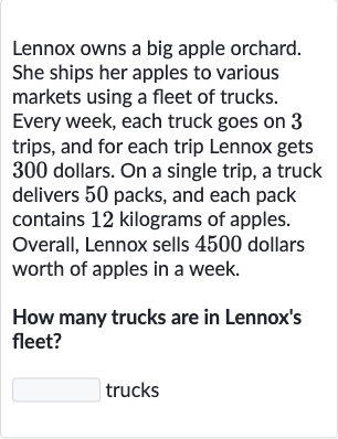 Lennox owns a big apple orchard. She ships her apples to various markets using a fleet of trucks. Every week, each truck goes on 3 trips, and for each trip Lennox gets 300 dollars. On a single trip, a truck delivers 50 packs, and each pack contains 12 kilograms of apples. Overall, Lennox sells 4500 dollars worth of apples in a week.
How many trucks are in Lennox's fleet?
trucks
