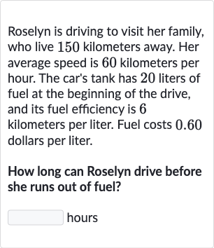 Roselyn is driving to visit her family, who live 150 kilometers away. Her average speed is 60 kilometers per hour. The car's tank has 20 liters of fuel at the beginning of the drive, and its fuel efficiency is 6 kilometers per liter. Fuel costs 0.60 dollars per liter.
How long can Roselyn drive before she runs out of fuel?
hours