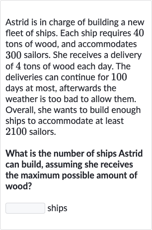 Astrid is in charge of building a new fleet of ships. Each ship requires 40 tons of wood, and accommodates 300 sailors. She receives a delivery of 4 tons of wood each day. The deliveries can continue for 100 days at most, afterwards the weather is too bad to allow them. Overall, she wants to build enough ships to accommodate at least 2100 sailors.
What is the number of ships Astrid can build, assuming she receives the maximum possible amount of wood?
ships