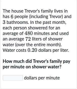 The house Trevor's family lives in has 6 people (including Trevor) and 3 bathrooms. In the past month, each person showered for an average of 480 minutes and used an average 72 liters of shower water (over the entire month). Water costs 0.20 dollars per liter.
How much did Trevor's family pay per minute on shower water?
dollars per minute