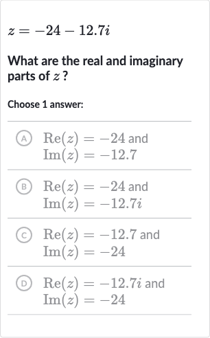 z=-24-12.7 i
What are the real and imaginary parts of 
z ?
Choose 1 answer:
(A)

{:[Re(z)=-24" and "],[Im(z)=-12.7]:}
(B)

{:[Re(z)=-24" and "],[Im(z)=-12.7 i]:}
(c)

{:[Re(z)=-12.7" and "],[Im(z)=-24]:}
(D)

{:[Re(z)=-12.7 i" and "],[Im(z)=-24]:}