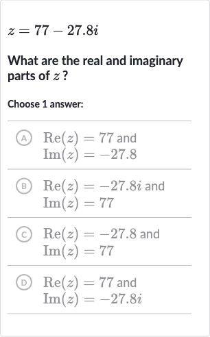z=77-27.8 i
What are the real and imaginary parts of 
z ?
Choose 1 answer:
(A)

{:[Re(z)=77" and "],[Im(z)=-27.8]:}
(B)

{:[Re(z)=-27.8 i" and "],[Im(z)=77]:}
(c)

{:[Re(z)=-27.8" and "],[Im(z)=77]:}
(D)

{:[Re(z)=77" and "],[Im(z)=-27.8 i]:}