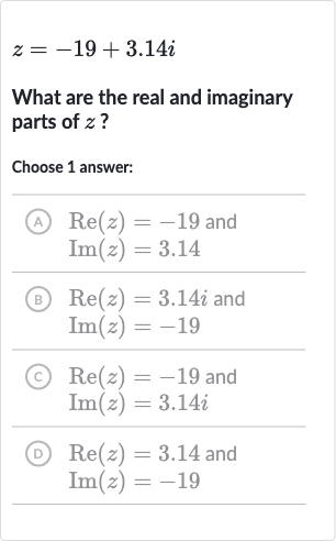 z=-19+3.14 i
What are the real and imaginary parts of 
z ?
Choose 1 answer:
(A)

{:[Re(z)=-19" and "],[Im(z)=3.14]:}
(B)

{:[Re(z)=3.14 i" and "],[Im(z)=-19]:}
(c)

{:[Re(z)=-19" and "],[Im(z)=3.14 i]:}
(D)

{:[Re(z)=3.14" and "],[Im(z)=-19]:}