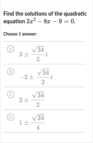 Find the solutions of the quadratic equation 
2x^(2)-8x-9=0.
Choose 1 answer:
(A) 
2+-(sqrt34)/(2)i
(B) 
-2+-(sqrt34)/(2)i
(C) 
2+-(sqrt34)/(2)
(D) 
1+-(sqrt34)/(4)