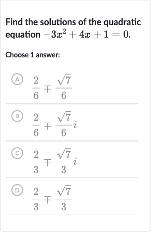 Find the solutions of the quadratic equation 
-3x^(2)+4x+1=0.
Choose 1 answer:
(A) 
(2)/(6)∓(sqrt7)/(6)
(B) 
(2)/(6)∓(sqrt7)/(6)i
(c) 
(2)/(3)∓(sqrt7)/(3)i
(D) 
(2)/(3)∓(sqrt7)/(3)