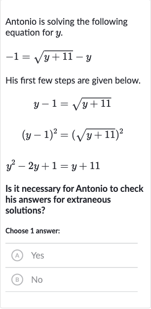 Antonio is solving the following equation for 
y.

-1=sqrt(y+11)-y
His first few steps are given below.

{:[y-1=sqrt(y+11)],[(y-1)^(2)=(sqrt(y+11))^(2)],[y^(2)-2y+1=y+11]:}
Is it necessary for Antonio to check his answers for extraneous solutions?
Choose 1 answer:
(A) Yes
(B) No