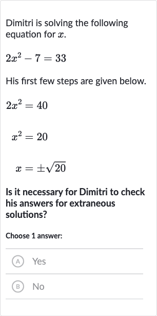 Dimitri is solving the following equation for 
x.

2x^(2)-7=33
His first few steps are given below.

2x^(2)=40

x^(2)=20

x=+-sqrt20
Is it necessary for Dimitri to check his answers for extraneous solutions?
Choose 1 answer:
(A) Yes
(B) No