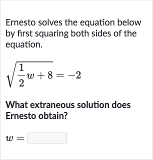 Ernesto solves the equation below by first squaring both sides of the equation.

sqrt((1)/(2)w+8)=-2
What extraneous solution does Ernesto obtain?

w=
