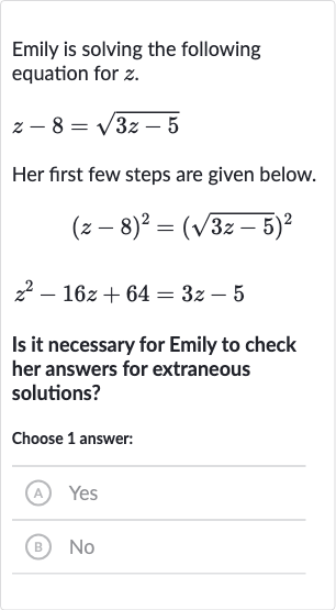 Emily is solving the following equation for 
z.

z-8=sqrt(3z-5)
Her first few steps are given below.

{:[(z-8)^(2)=(sqrt(3z-5))^(2)],[z^(2)-16 z+64=3z-5]:}
Is it necessary for Emily to check her answers for extraneous solutions?
Choose 1 answer:
(A) Yes
(B) No