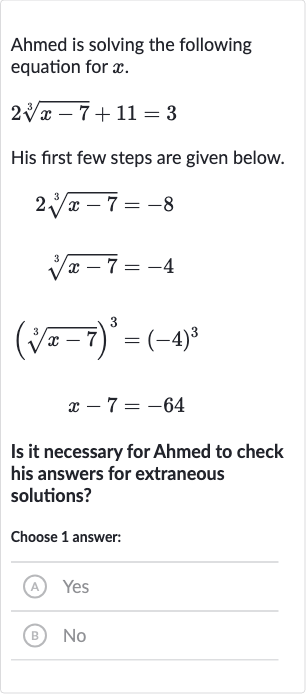 Ahmed is solving the following equation for 
x.

2root(3)(x-7)+11=3
His first few steps are given below.

{:[2root(3)(x-7)=-8],[root(3)(x-7)=-4],[(root(3)(x-7))^(3)=(-4)^(3)],[x-7=-64]:}
Is it necessary for Ahmed to check his answers for extraneous solutions?
Choose 1 answer:
(A) Yes
(B) No