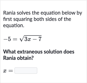 Rania solves the equation below by first squaring both sides of the equation.

-5=sqrt(3x-7)
What extraneous solution does Rania obtain?

x=