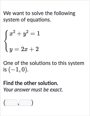 We want to solve the following system of equations.

{[x^(2)+y^(2)=1],[y=2x+2]:}
One of the solutions to this system is 
(-1,0).
Find the other solution. Your answer must be exact.