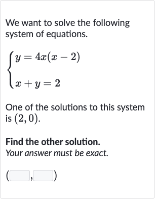 We want to solve the following system of equations.

{[y=4x(x-2)],[x+y=2]:}
One of the solutions to this system is 
(2,0).
Find the other solution.
Your answer must be exact.