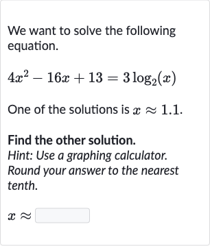 We want to solve the following equation.

4x^(2)-16 x+13=3log_(2)(x)
One of the solutions is 
x~~1.1.
Find the other solution.
Hint: Use a graphing calculator.
Round your answer to the nearest tenth.

x~~
