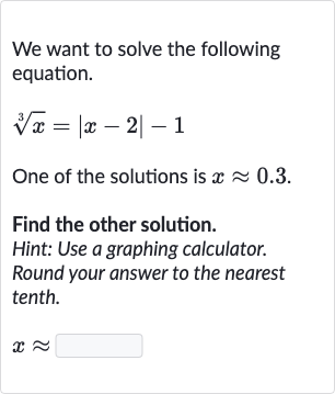 We want to solve the following equation.

root(3)(x)=|x-2|-1
One of the solutions is 
x~~0.3.
Find the other solution.
Hint: Use a graphing calculator.
Round your answer to the nearest tenth.

x~~