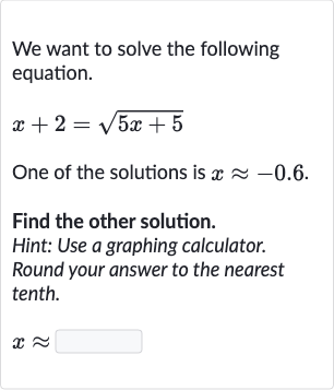 We want to solve the following equation.

x+2=sqrt(5x+5)
One of the solutions is 
x~~-0.6.
Find the other solution.
Hint: Use a graphing calculator.
Round your answer to the nearest tenth.

x~~