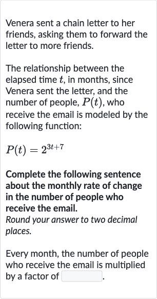 Venera sent a chain letter to her friends, asking them to forward the letter to more friends.
The relationship between the elapsed time 
t, in months, since Venera sent the letter, and the number of people, 
P(t), who receive the email is modeled by the following function:

P(t)=2^(3t+7)
Complete the following sentence about the monthly rate of change in the number of people who receive the email.
Round your answer to two decimal places.
Every month, the number of people who receive the email is multiplied by a factor of