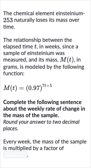 The chemical element einsteinium253 naturally loses its mass over time.
The relationship between the elapsed time 
t, in weeks, since a sample of einsteinium was measured, and its mass, 
M(t), in grams, is modeled by the following function:

M(t)=(0.97)^(7t+5)
Complete the following sentence about the weekly rate of change in the mass of the sample.
Round your answer to two decimal places.
Every week, the mass of the sample is multiplied by a factor of