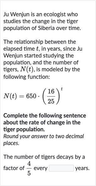 Ju Wenjun is an ecologist who studies the change in the tiger population of Siberia over time.
The relationship between the elapsed time 
t, in years, since Ju Wenjun started studying the population, and the number of tigers, 
N(t), is modeled by the following function:

N(t)=650*((16)/(25))^(t)
Complete the following sentence about the rate of change in the tiger population.
Round your answer to two decimal places.
The number of tigers decays by a factor of 
(4)/(5) every 
◻ years.