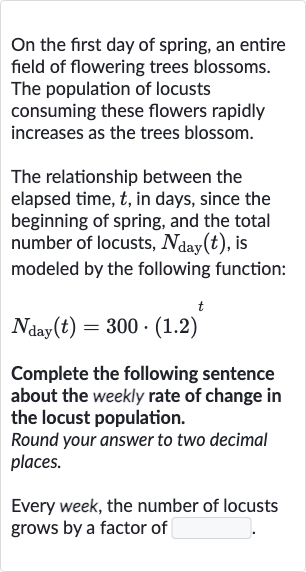 On the first day of spring, an entire field of flowering trees blossoms. The population of locusts consuming these flowers rapidly increases as the trees blossom.
The relationship between the elapsed time, 
t, in days, since the beginning of spring, and the total number of locusts, 
N_("day ")(t), is modeled by the following function:

N_("day ")(t)=300*(1.2)^(t)
Complete the following sentence about the weekly rate of change in the locust population.
Round your answer to two decimal places.
Every week, the number of locusts grows by a factor of
