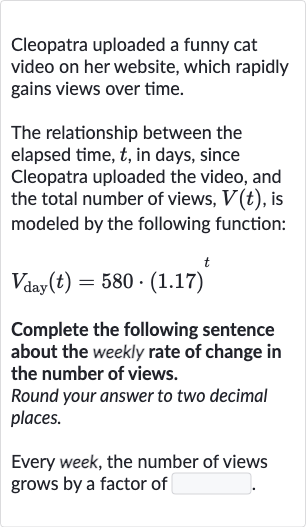 Cleopatra uploaded a funny cat video on her website, which rapidly gains views over time.
The relationship between the elapsed time, 
t, in days, since Cleopatra uploaded the video, and the total number of views, 
V(t), is modeled by the following function:

V_("day ")(t)=580*(1.17)^(t)
Complete the following sentence about the weekly rate of change in the number of views.
Round your answer to two decimal places.
Every week, the number of views grows by a factor of