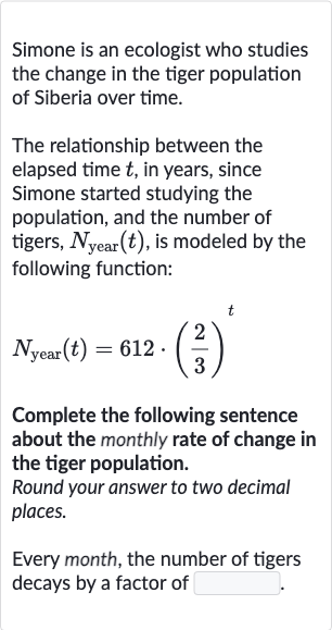 Simone is an ecologist who studies the change in the tiger population of Siberia over time.
The relationship between the elapsed time 
t, in years, since Simone started studying the population, and the number of tigers, 
N_("year ")(t), is modeled by the following function:

N_("year ")(t)=612*((2)/(3))^(t)
Complete the following sentence about the monthly rate of change in the tiger population.
Round your answer to two decimal places.
Every month, the number of tigers decays by a factor of