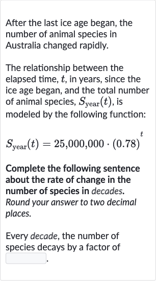 After the last ice age began, the number of animal species in Australia changed rapidly.
The relationship between the elapsed time, 
t, in years, since the ice age began, and the total number of animal species, 
S_("year ")(t), is modeled by the following function:

S_("year ")(t)=25,000,000*(0.78)^(t)
Complete the following sentence about the rate of change in the number of species in decades. Round your answer to two decimal places.
Every decade, the number of species decays by a factor of