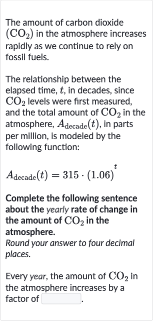 The amount of carbon dioxide 
(CO_(2)) in the atmosphere increases rapidly as we continue to rely on fossil fuels.
The relationship between the elapsed time, 
t, in decades, since 
CO_(2) levels were first measured, and the total amount of 
CO_(2) in the atmosphere, 
A_("decade ")(t), in parts per million, is modeled by the following function:

A_("decade ")(t)=315*(1.06)^(t)
Complete the following sentence about the yearly rate of change in the amount of 
CO_(2) in the atmosphere.
Round your answer to four decimal places.
Every year, the amount of 
CO_(2) in the atmosphere increases by a factor of