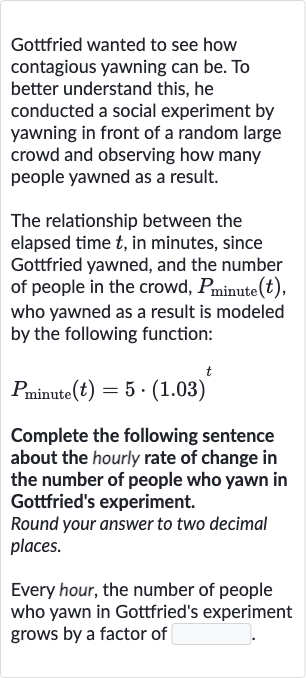 Gottfried wanted to see how contagious yawning can be. To better understand this, he conducted a social experiment by yawning in front of a random large crowd and observing how many people yawned as a result.
The relationship between the elapsed time 
t, in minutes, since Gottfried yawned, and the number of people in the crowd, 
P_("minute ")(t), who yawned as a result is modeled by the following function:

P_("minute ")(t)=5*(1.03)^(t)
Complete the following sentence about the hourly rate of change in the number of people who yawn in Gottfried's experiment.
Round your answer to two decimal places.
Every hour, the number of people who yawn in Gottfried's experiment grows by a factor of