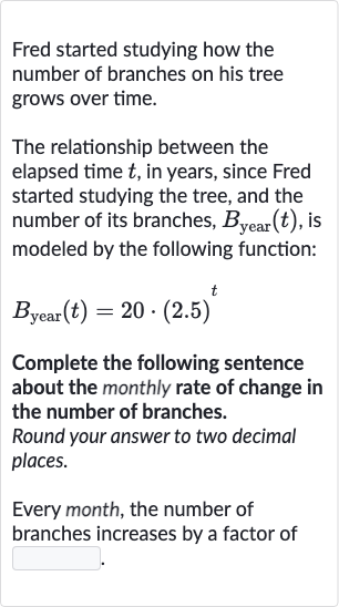 Fred started studying how the number of branches on his tree grows over time.
The relationship between the elapsed time 
t, in years, since Fred started studying the tree, and the number of its branches, 
B_("year ")(t), is modeled by the following function:

B_("year ")(t)=20*(2.5)^(t)
Complete the following sentence about the monthly rate of change in the number of branches.
Round your answer to two decimal places.
Every month, the number of branches increases by a factor of