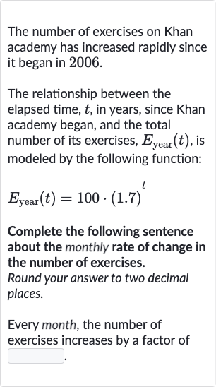 The number of exercises on Khan academy has increased rapidly since it began in 2006.
The relationship between the elapsed time, 
t, in years, since Khan academy began, and the total number of its exercises, 
E_("year ")(t), is modeled by the following function:

E_("year ")(t)=100*(1.7)^(t)
Complete the following sentence about the monthly rate of change in the number of exercises.
Round your answer to two decimal places.
Every month, the number of exercises increases by a factor of