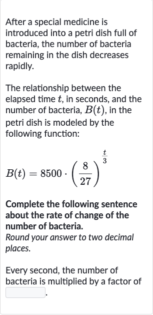 After a special medicine is introduced into a petri dish full of bacteria, the number of bacteria remaining in the dish decreases rapidly.
The relationship between the elapsed time 
t, in seconds, and the number of bacteria, 
B(t), in the petri dish is modeled by the following function:

B(t)=8500*((8)/(27))^((t)/(3))
Complete the following sentence about the rate of change of the number of bacteria.
Round your answer to two decimal places.
Every second, the number of bacteria is multiplied by a factor of