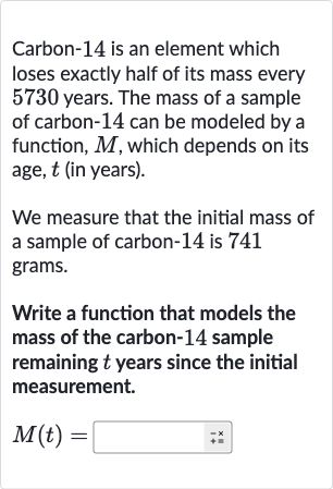 Carbon- 14 is an element which loses exactly half of its mass every 5730 years. The mass of a sample of carbon- 14 can be modeled by a function, 
M, which depends on its age, 
t (in years).
We measure that the initial mass of a sample of carbon-14 is 741 grams.
Write a function that models the mass of the carbon- 14 sample remaining 
t years since the initial measurement.

M(t)=◻