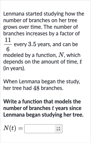 Lenmana started studying how the number of branches on her tree grows over time. The number of branches increases by a factor of 
(11)/(6) every 3.5 years, and can be modeled by a function, 
N, which depends on the amount of time, 
t (in years).
When Lenmana began the study, her tree had 48 branches.
Write a function that models the number of branches 
t years since Lenmana began studying her tree.

N(t)=◻