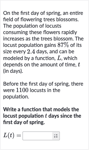 On the first day of spring, an entire field of flowering trees blossoms. The population of locusts consuming these flowers rapidly increases as the trees blossom. The locust population gains 
87% of its size every 2.4 days, and can be modeled by a function, 
L, which depends on the amount of time, 
t (in days).
Before the first day of spring, there were 1100 locusts in the population.
Write a function that models the locust population 
t days since the first day of spring.

L(t)=