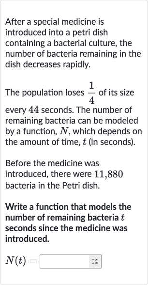After a special medicine is introduced into a petri dish containing a bacterial culture, the number of bacteria remaining in the dish decreases rapidly.
The population loses 
(1)/(4) of its size every 44 seconds. The number of remaining bacteria can be modeled by a function, 
N, which depends on the amount of time, 
t (in seconds).
Before the medicine was introduced, there were 11,880 bacteria in the Petri dish.
Write a function that models the number of remaining bacteria 
t seconds since the medicine was introduced.

N(t)=◻