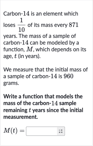 Carbon-14 is an element which loses 
(1)/(10) of its mass every 871 years. The mass of a sample of carbon-14 can be modeled by a function, 
M, which depends on its age, 
t (in years).
We measure that the initial mass of a sample of carbon- 14 is 960 grams.
Write a function that models the mass of the carbon- 14 sample remaining 
t years since the initial measurement.

M(t)=