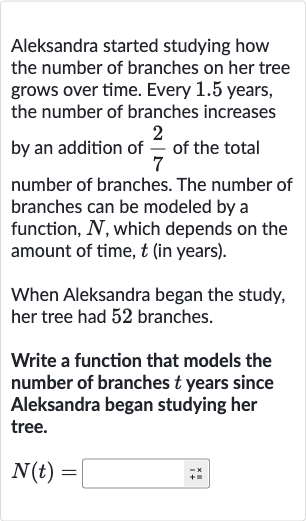 Aleksandra started studying how the number of branches on her tree grows over time. Every 1.5 years, the number of branches increases by an addition of 
(2)/(7) of the total number of branches. The number of branches can be modeled by a function, 
N, which depends on the amount of time, 
t (in years).
When Aleksandra began the study, her tree had 52 branches.
Write a function that models the number of branches 
t years since Aleksandra began studying her tree.

N(t)=◻