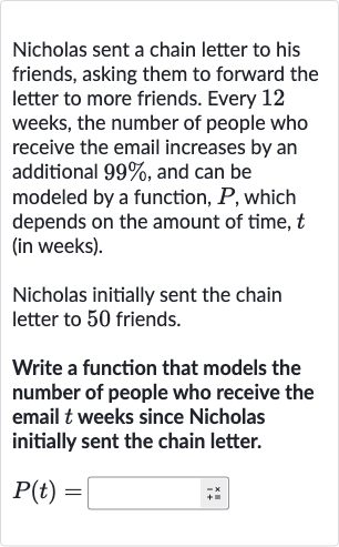 Nicholas sent a chain letter to his friends, asking them to forward the letter to more friends. Every 12 weeks, the number of people who receive the email increases by an additional 
99%, and can be modeled by a function, 
P, which depends on the amount of time, 
t (in weeks).
Nicholas initially sent the chain letter to 50 friends.
Write a function that models the number of people who receive the email 
t weeks since Nicholas initially sent the chain letter.

P(t)=◻