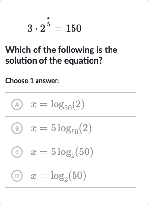 3*2^((x)/(5))=150
Which of the following is the solution of the equation?
Choose 1 answer:
(A) 
x=log_(50)(2)
(B) 
x=5log_(50)(2)
(C) 
x=5log_(2)(50)
(D) 
x=log_(2)(50)