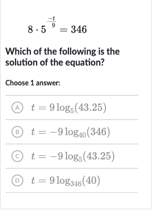 8*5^((-t)/(9))=346
Which of the following is the solution of the equation?
Choose 1 answer:
(A) 
t=9log_(5)(43.25)
(B) 
t=-9log_(40)(346)
(c) 
t=-9log_(5)(43.25)
(D) 
t=9log_(346)(40)