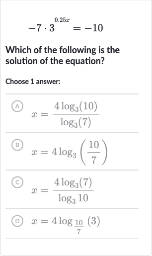 -7*3^(0.25 x)=-10
Which of the following is the solution of the equation?
Choose 1 answer:
(A) 
x=(4log_(3)(10))/(log_(3)(7))
(B) 
x=4log_(3)((10)/(7))
(C) 
x=(4log_(3)(7))/(log_(3)10)
(D) 
x=4log_((10)/(7))(3)