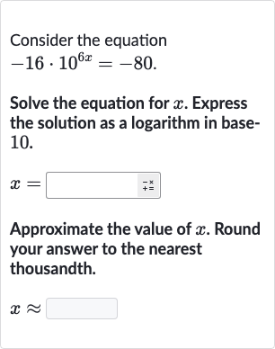 Consider the equation

-16*10^(6x)=-80". "
Solve the equation for 
x. Express the solution as a logarithm in base10.

x=
Approximate the value of 
x. Round your answer to the nearest thousandth.

x~~